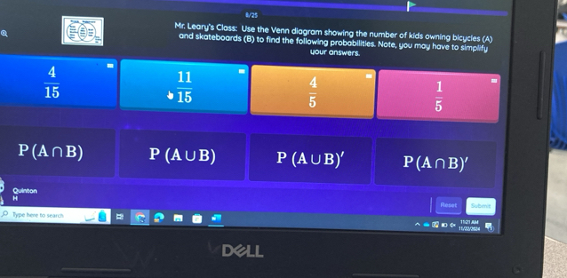 0/25 
Mr. Leary's Class: Use the Venn diagram showing the number of kids owning bicycles (A) 
and skateboards (B) to find the following probabilities. Note, you may have to simplify 
your answers
 4/15 
 11/15 
 4/5 
 1/5 
P(A∩ B) P (A U_  3) P(A∪ B)' P(A∩ B)'
Quinton 
H 
Reset 
Type here to search Submit 
n d