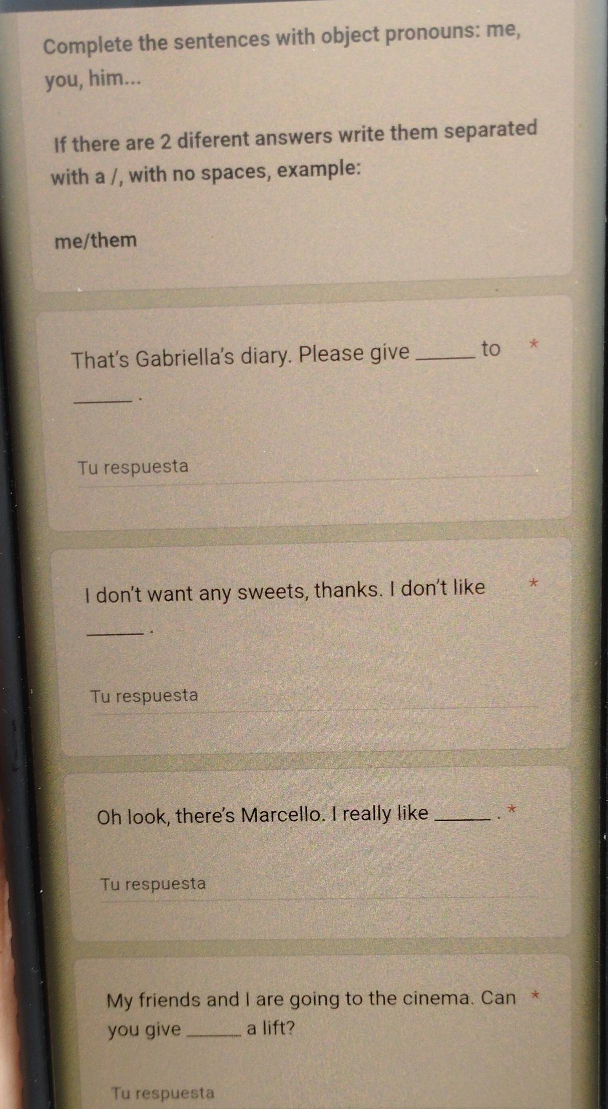 Complete the sentences with object pronouns: me, 
you, him... 
If there are 2 diferent answers write them separated 
with a /, with no spaces, example: 
me/them 
That's Gabriella's diary. Please give_ 
to * 
_. 
Tu respuesta 
I don't want any sweets, thanks. I don't like * 
_. 
Tu respuesta 
Oh look, there's Marcello. I really like_ 
.* 
Tu respuesta 
My friends and I are going to the cinema. Can * 
you give_ a lift? 
Tu respuesta