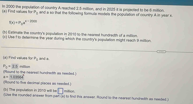 In 2000 the population of country A reached 2.5 million, and in 2025 it is projected to be 6 million. 
(a) Find values for P_0 and a so that the following formula models the population of country A in year x.
f(x)=P_0a^(x-2000)
(b) Estimate the country's population in 2010 to the nearest hundredth of a million. 
(c) Use f to determine the year during which the country's population might reach 9 million. 
(a) Find values for P_0 and a.
P_0=2.5 million
(Round to the nearest hundredth as needed.)
a=1.03564
(Round to five decimal places as needed.) 
(b) The population in 2010 will be □ million. 
(Use the rounded answer from part (a) to find this answer. Round to the nearest hundredth as needed.)