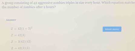 A group consisting of 42 aggressive zombies triples in size every hour. Which equation matche
the number of zombies after 2 hours?
Answer
Z=42(1+3)^2 Sulanit An=er
Z=42(3)
Z=3(42)(42)
Z=42(3)(3)