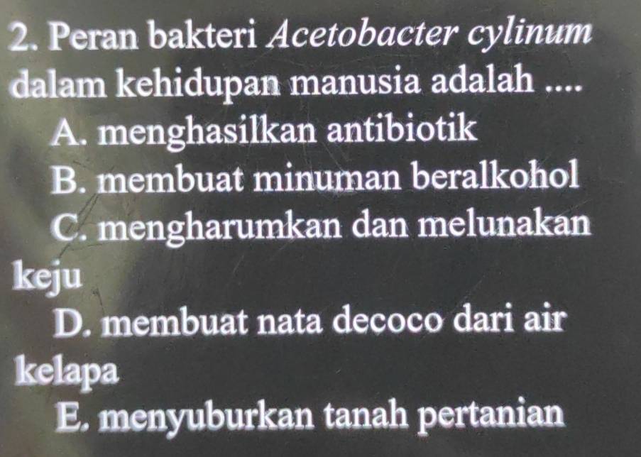 Peran bakteri Acetobacter cylinum
dalam kehidupan manusia adalah ....
A. menghasilkan antibiotik
B. membuat minuman beralkohol
C. mengharumkan dan melunakan
keju
D. membuat nata decoco dari air
kelapa
E. menyuburkan tanah pertanian