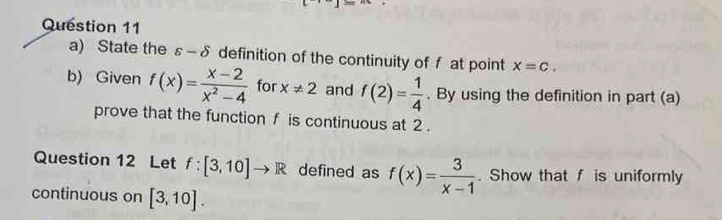 State the s-delta definition of the continuity of f at point x=c. 
b) Given f(x)= (x-2)/x^2-4  for x!= 2 and f(2)= 1/4 . By using the definition in part (a) 
prove that the function f is continuous at 2. 
Question 12 Let f:[3,10]to R defined as f(x)= 3/x-1 . Show that f is uniformly 
continuous on [3,10].