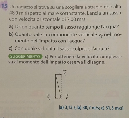 Un ragazzo si trova su una scogliera a strapiombo alta
48,0 m rispetto al mare sottostante. Lancia un sasso
con velocità orizzontale di 7,00 m/s.
a) Dopo quanto tempo il sasso raggiunge l’acqua?
b) Quanto vale la componente verticale v, nel mo-
mento dell’impatto con l’acqua?
c) Con quale velocità il sasso colpisce l’acqua?
SUGGERIMENTO c) Per ottenere la velocità complessi-
va al momento dell’impatto osserva il disegno.
V
[a) 3,13 s; b) 30,7 m/s; c) 31,5 m/s]