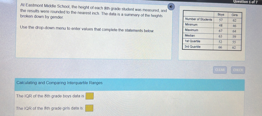 At Eastmont Middle School, the height of each 8th grade student was measured, and 
the results were rounded to the nearest inch. The data is a summary of the heights 
broken down by gender. 
Use the drop-down menu to enter values that complete the statements below. 
CLEAR CHECK 
Calculating and Comparing Interquartile Ranges 
The IQR of the 8th grade boys data is 
The IQR of the 8th grade girls data is: