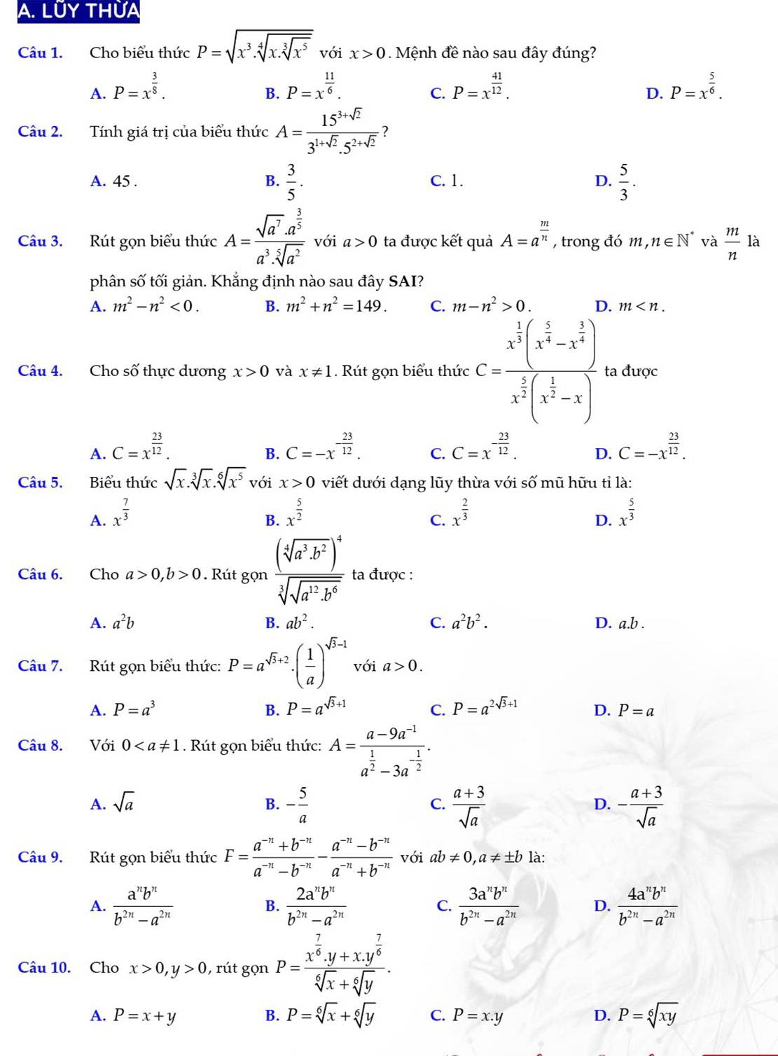 LÜY THừA
Câu 1. Cho biểu thức P=sqrt(x^3.sqrt [4]x.sqrt [3]x^5) với x>0 Mệnh đề nào sau đây đúng?
A. P=x^(frac 3)8. P=x^(frac 11)6. P=x^(frac 41)12. P=x^(frac 5)6.
B.
C.
D.
Câu 2. Tính giá trị của biểu thức A= (15^(3+sqrt(2)))/3^(1+sqrt(2)).5^(2+sqrt(2)) 
A. 45 . B.  3/5 . C. 1. D.  5/3 .
Câu 3. Rút gọn biểu thức A=frac sqrt(a^7)· a^(frac 3)5a^3· sqrt[5](a^2) với a>0 ta được kết quả A=a^(frac m)n , trong đó m,n∈ N^* và  m/n  là
phân số tối giản. Khẳng định nào sau đây SAI?
A. m^2-n^2<0. B. m^2+n^2=149. C. m-n^2>0. D. m
Câu 4. Cho số thực dương x>0 và x!= 1. Rút gọn biểu thức C=frac x^(frac 1)2(x^(frac 5)2-x^(frac 3)4)x^(frac 1)2(x^(frac 1)2-x) ta được
A. C=x^(frac 23)12. C=-x^(-frac 23)12. C. C=x^(-frac 23)12. C=-x^(frac 23)12.
B.
D.
Câu 5. Biểu thức sqrt(x).sqrt[3](x).sqrt[6](x^5) với x>0 viết dưới dạng lũy thừa với số mũ hữu tỉ là:
A. x^(frac 7)3 x^(frac 5)2 x^(frac 2)3 x^(frac 5)3
B.
C.
D.
Câu 6. Cho a>0,b>0. Rút gọ n frac (sqrt[4](a^3· b^2))^4sqrt[3](sqrt a^(12)· b^6) ta được :
A. a^2b B. ab^2. C. a^2b^2. D. a.b.
Câu 7. Rút gọn biểu thức: P=a^(sqrt(3)+2)· ( 1/a )^sqrt(3)-1 với a>0.
A. P=a^3 B. P=a^(sqrt(3)+1) C. P=a^(2sqrt(3)+1) D. P=a
Câu 8. Với 0. Rút gọn biểu thức: A=frac a-9a^(-1)a^(frac 1)2-3a^(-frac 1)2.
A. sqrt(a) B. - 5/a  C.  (a+3)/sqrt(a)  - (a+3)/sqrt(a) 
D.
Câu 9. Rút gọn biểu thức F= (a^(-n)+b^(-n))/a^(-n)-b^(-n) - (a^(-n)-b^(-n))/a^(-n)+b^(-n)  với ab!= 0,a!= ± b là:
A.  a^nb^n/b^(2n)-a^(2n)   2a^nb^n/b^(2n)-a^(2n)  C.  3a^nb^n/b^(2n)-a^(2n)  D.  4a^nb^n/b^(2n)-a^(2n) 
B.
Câu 10. Cho x>0,y>0 ,  rút gọn P=frac x^(frac 7)6.y+x.y^(frac 7)6sqrt[6](x)+sqrt[6](y).
A. P=x+y B. P=sqrt[6](x)+sqrt[6](y) C. P=x.y D. P=sqrt[6](xy)