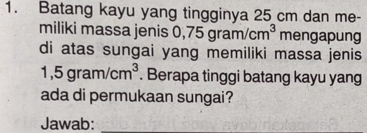 Batang kayu yang tingginya 25 cm dan me- 
miliki massa jenis 0,7 75gram/cm^3 mengapung 
di atas sungai yang memiliki massa jenis
1,5gram/cm^3. Berapa tinggi batang kayu yang 
ada di permukaan sungai? 
Jawab:_