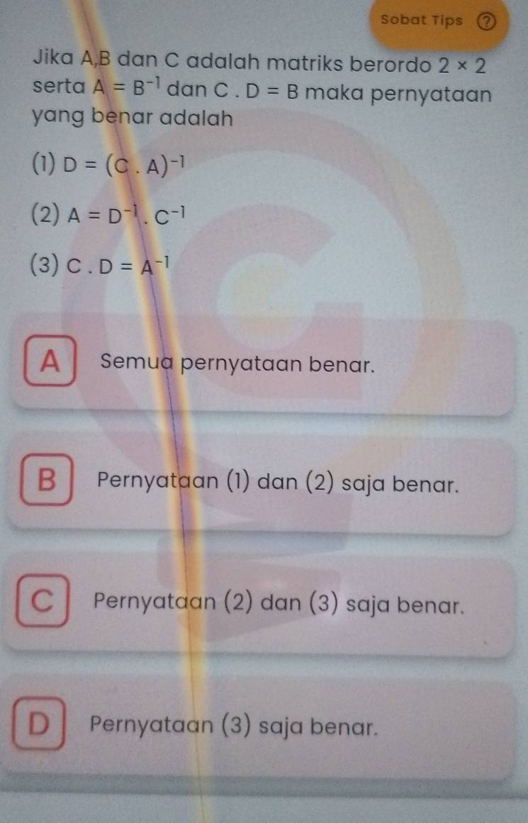 Sobat Tips a
Jika A, B dan C adalah matriks berordo 2* 2
serta A=B^(-1) dan C. D=B maka pernyataan
yang benar adalah 
(1) D=(C.A)^-1
(2) A=D^(-1).C^(-1)
(3) C. D=A^(-1)
A Semua pernyataan benar.
B Pernyataan (1) dan (2) saja benar.
Pernyataan (2) dan (3) saja benar.
D Pernyataan (3) saja benar.