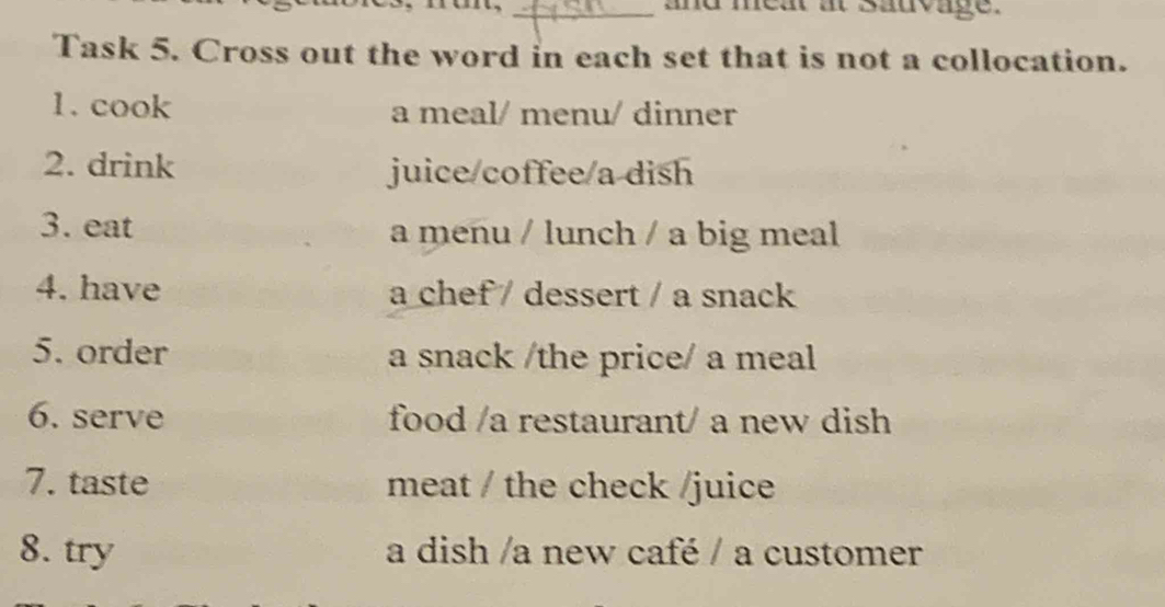 and meat at sauvage. 
Task 5. Cross out the word in each set that is not a collocation. 
1. cook a meal/ menu/ dinner 
2. drink juice/coffee/a dish 
3. eat a menu / lunch / a big meal 
4. have a chef / dessert / a snack 
5. order a snack /the price/ a meal 
6. serve food /a restaurant/ a new dish 
7. taste meat / the check /juice 
8. try a dish /a new café / a customer