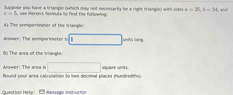 Suppose you have a triangle (which may not necessarily be a right triangle) with sides a=25, b=24
c=5 , use Heron's formula to find the following: , and 
A) The semiperimeter of the triangle: 
Answer: The semiperimeter is □ □ units long. 
B) The area of the triangle: 
Answer: The area is° □ square units. 
Round your area calculation to two decimal places (hundredths). 
Question Help: Message instructor