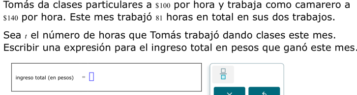 Tomás da clases particulares a $100 por hora y trabaja como camarero a
s140 por hora. Este mes trabajó 81 horas en total en sus dos trabajos. 
Sea 7 el número de horas que Tomás trabajó dando clases este mes. 
Escribir una expresión para el ingreso total en pesos que ganó este mes. 
ingreso total (en pesos) =□
 □ /□  