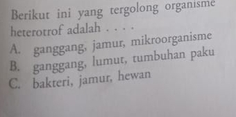 Berikut ini yang tergolong organisme
heterotrof adalah . . . .
A. ganggang, jamur, mikroorganisme
B. ganggang, lumut, tumbuhan paku
C. bakteri, jamur, hewan