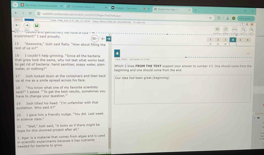 Pax Smore | Smore Newsletters 5.6 Problem Solving (F) Engagell - Class shave * Student: Test, Page 1 + 
vsat6002.cambiumtds.com/student_core/V222/Pages/TestShell.aspx 
ltems Fiessh update
36% TFAR_ELA_4.7C_4th_11-15/24 Liang, Gloria (TSDS ID: 6921845478) 78-108-472 ? 。 
/ a 
Cautes'aï f genderen 'e ave a nex 
experiment!" I said proudly. 1 2 3 4 5 6
← → 
15 "Awesome," Josh said flatly. "How about filling the 
rest of us in?" 
4 
16 I couldn’t help grinning. "Since all the bacteria 
that grew look the same, why not test what works best Llang, Gloria Last Saved: 11:15 AM 
to get rid of bacteria: hand sanitizer, soapy water, plain Which 2 lines FROM THE TEXT support your answer to number #3. One should come from the 
water, or nothing?" beginning and one should come from the end. 
17 Josh looked down at the containers and then back 
up at me as a smile spread across his face. Our idea hsd been great.(beginning) 
18 “You know what one of my favorite scientists 
said?” I asked. “'To get the best results, sometimes you 
have to change your question.’" 
19 Josh tilted his head. “I’m unfamiliar with that 
quotation. Who said it?'' 
20 I gave him a friendly nudge. "You did. Last week 
in science class." 
21 “Well,” Josh said, "it looks as if there might be 
hope for this doomed project after all." 
11 
1. Agar is a material that comes from algae and is used 
11/14 Thu 
in scientific experiments because it has nutrients 
needed for bacteria to grow.