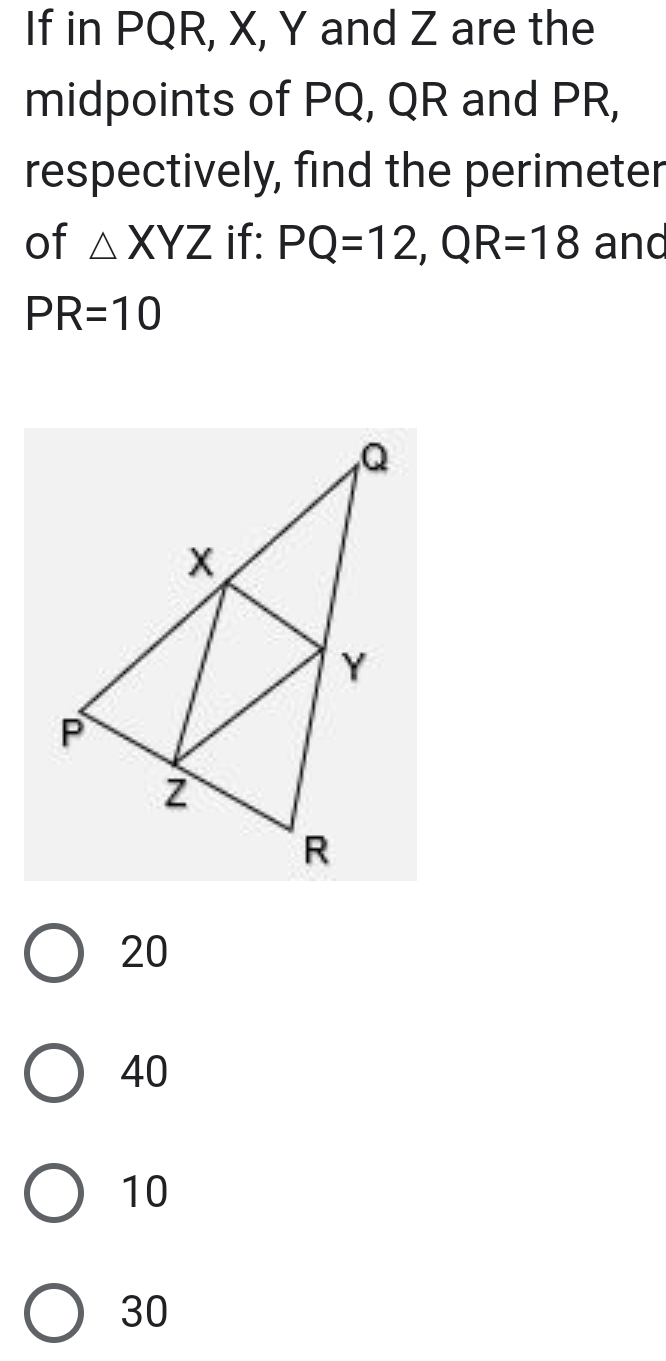 If in PQR, X, Y and Z are the
midpoints of PQ, QR and PR,
respectively, find the perimeter
of △ XYZ if: PQ=12, QR=18 and
PR=10
20
40
10
30