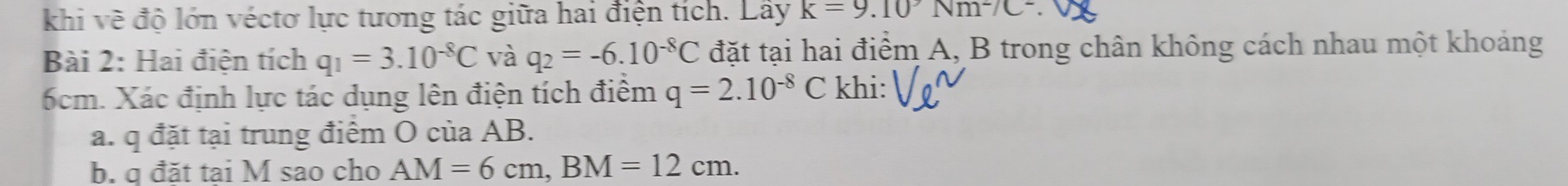 khi về độ lớn véctơ lực tương tác giữa hai điện tích. Lây k=9.10°Nm^2/C^2. 
Bài 2: Hai điện tích q_1=3.10^(-8)C và q_2=-6.10^(-8)C đặt tại hai điểm A, B trong chân không cách nhau một khoảng
6cm. Xác định lực tác dụng lên điện tích điểm q=2.10^(-8)C khi: 
a. q đặt tại trung điểm O của AB. 
b. q đăt tai M sao cho AM=6cm, BM=12cm.