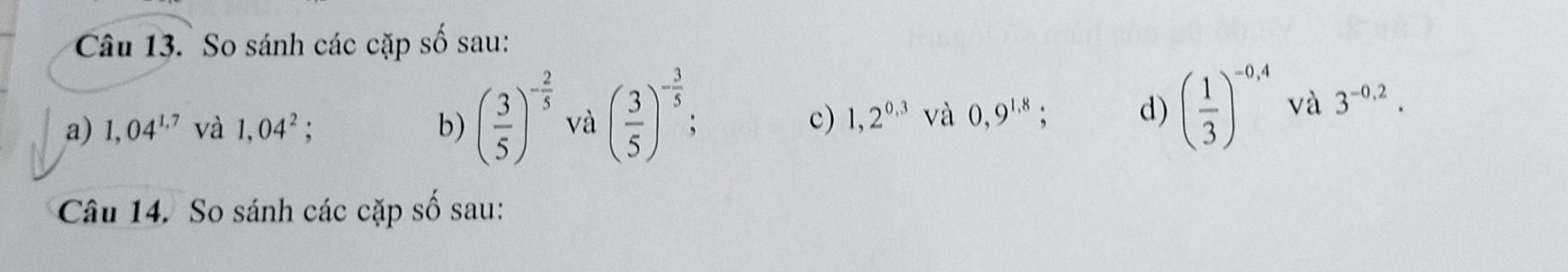 So sánh các cặp số sau: 
a) 1,04^(1.7) và 1,04^2; b) ( 3/5 )^- 2/5  và ( 3/5 )^- 3/5 ; 1,2^(0,3) và 0,9^(1.8); d) ( 1/3 )^-0,4 và 3^(-0,2). 
c) 
Câu 14. So sánh các cặp số sau: