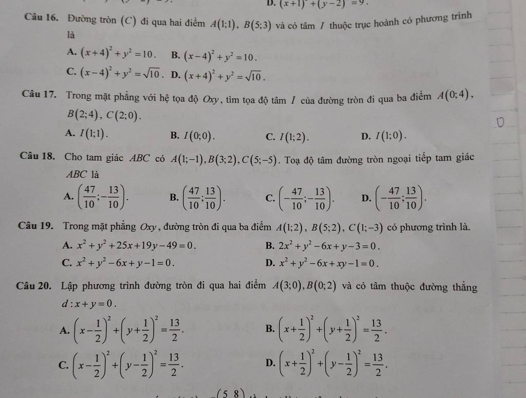 (x+1)+(y-2)=9.
Câu 16. Đường tròn (C) đi qua hai điểm A(1;1),B(5;3) và có tâm / thuộc trục hoành có phương trình
là
A. (x+4)^2+y^2=10. B. (x-4)^2+y^2=10.
C. (x-4)^2+y^2=sqrt(10) D. (x+4)^2+y^2=sqrt(10).
Câu 17. Trong mặt phẳng với hệ tọa độ Oxy, tìm tọa độ tâm / của đường tròn đi qua ba điểm A(0;4),
B(2;4),C(2;0).
A. I(1;1). B. I(0;0). C. I(1;2). D. I(1;0).
Câu 18. Cho tam giác ABC có A(1;-1),B(3;2),C(5;-5) Toạ độ tâm đường tròn ngoại tiếp tam giác
ABC là
A. ( 47/10 ;- 13/10 ). B. ( 47/10 ; 13/10 ). C. (- 47/10 ;- 13/10 ). D. (- 47/10 ; 13/10 ).
Câu 19. Trong mặt phẳng Oxy, đường tròn đi qua ba điểm A(1;2),B(5;2),C(1;-3) có phương trình là.
A. x^2+y^2+25x+19y-49=0. B. 2x^2+y^2-6x+y-3=0.
C. x^2+y^2-6x+y-1=0. D. x^2+y^2-6x+xy-1=0.
Câu 20. Lập phương trình đường tròn đi qua hai điểm A(3;0),B(0;2) và có tâm thuộc đường thắng
d : x+y=0.
A. (x- 1/2 )^2+(y+ 1/2 )^2= 13/2 . (x+ 1/2 )^2+(y+ 1/2 )^2= 13/2 .
B.
C. (x- 1/2 )^2+(y- 1/2 )^2= 13/2 . (x+ 1/2 )^2+(y- 1/2 )^2= 13/2 .
D.
(5