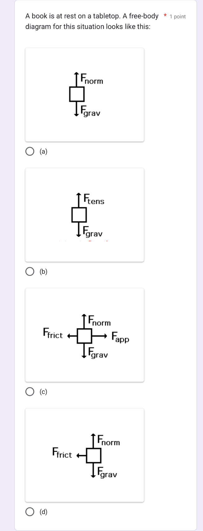 A book is at rest on a tabletop. A free-body * 1 point
diagram for this situation looks like this:
1F_norm
frac □ 1F_grav
(a)
Fens
frac □ ∈t F_0rav
(b)
r_fric + +frac (prodlimits _T_2)^(F_max)∈t _F_2to F_max 
(c)
F_frect+□ _Ti_maxIE_grav 
(d)