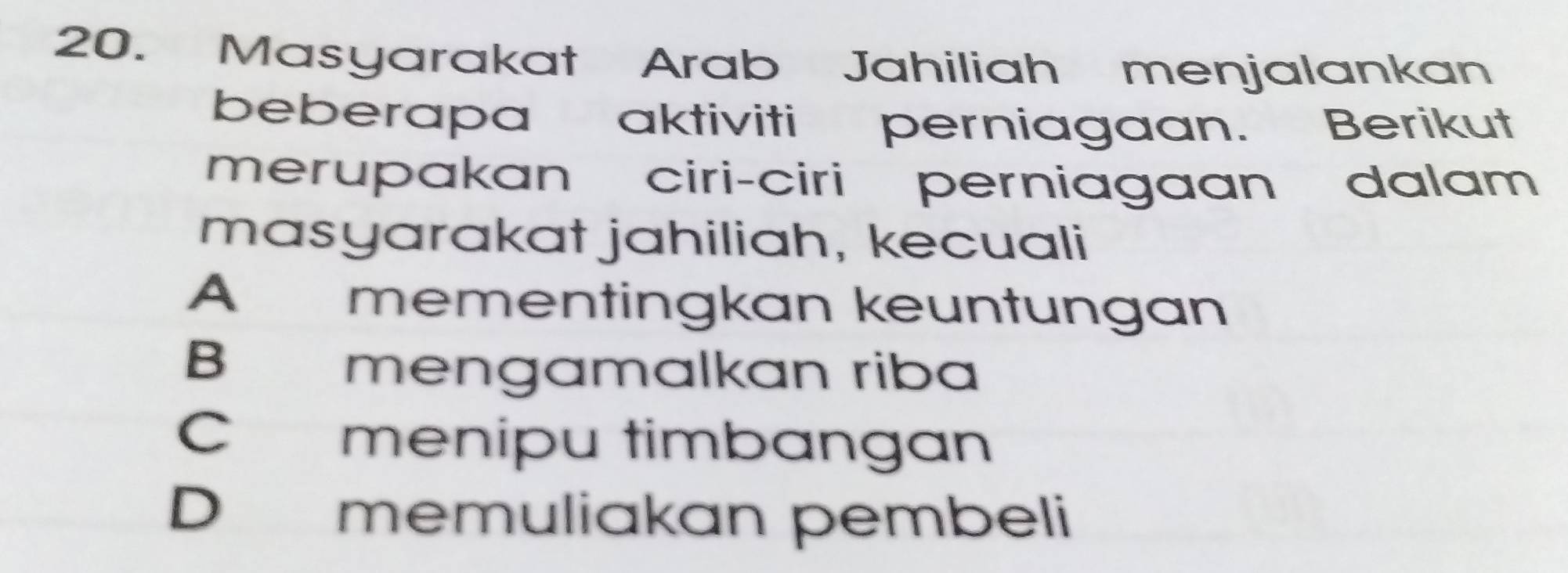 Masyarakat Arab Jahiliah menjalankan
beberapa aktiviti perniagaan. Berikut
merupakan ciri-ciri perniagaan dalam
masyarakat jahiliah, kecuali
A mementingkan keuntungan
B mengamalkan riba
C menipu timbangan
D memuliakan pembeli