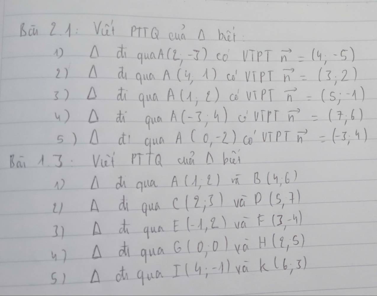 Bā 2.1: Vài pQ cuà A bèi 
Adi qual A(2,-3) cO VTPT vector n=(4,-5)
2)A di qua A(4,1) cO VIPT vector n=(3,2)
3) D di qua A(1,2) cè VI PT vector n=(5,-1)
u) △ di qua A(-3;4) ('VIPT vector n=(7,6)
s) A dI qua A(0,-2) CO VTPT vector n=(-3,4)
Bai 1 3. Vet PītQ cuá n bāi 
1 A d qua A(1,2) vú B(4,6)
L) A di qua C(2,3) vá D(5,7)
3) A d qua E(-1,2) vá F(3,-4)
()A di qua 6(0,0) H(2,5)
s1 A a qua I(4;-1) yá K(6,3)