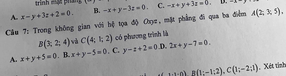 trình mạt pháng
A. x-y+3z+2=0. B. -x+y-3z=0. C. -x+y+3z=0. D. -x=y+
Câu 7: Trong không gian với hệ tọa độ Oxyz, mặt phẳng đi qua ba điểm A(2;3;5),
B(3;2;4) và C(4;1;2) có phương trình là
A. x+y+5=0. B. x+y-5=0. C. y-z+2=0 .D. 2x+y-7=0.
(1· 1· 0), B(1;-1;2), C(1;-2;1). Xét tính