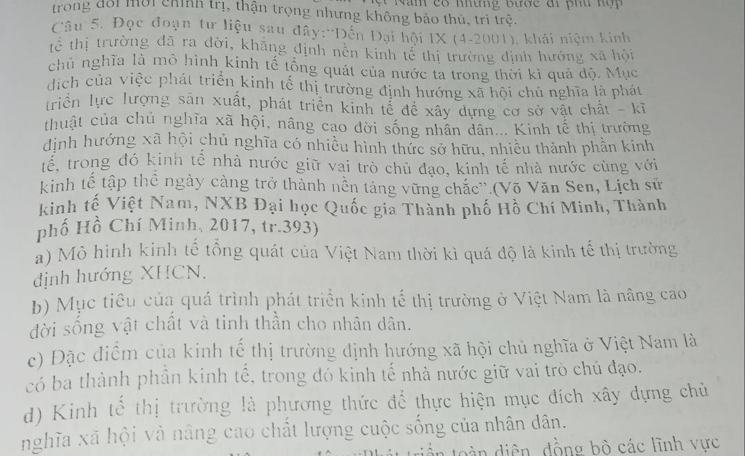 ăm có nhưng bược đi ph u n ộ  
trong đoi mời chính trị, thận trọng nhưng không bảo thủ, trì trệ.
Câu 5. Đọc đoạn tư liệu sau đây:*Đến Đại hội IX (4-2001), khái niệm kinh
tể thị trường đã ra đời, khẳng định nền kinh tế thị trường định hướng xã hội
chủ nghĩa là mô hình kinh tế tổng quát của nước ta trong thời kì quả độ. Mục
díịch của việc phát triển kinh tế thị trường định hướng xã hội chủ nghĩa là phát
triển lực lượng sản xuất, phát triển kinh tế để xây dựng cơ sở vật chất - kĩ
thuật của chủ nghĩa xã hội, nâng cạo dời sống nhân dân... Kinh tế thị trường
định hướng xã hội chủ nghĩa có nhiều hình thức sở hữu, nhiều thành phần kinh
tế, trong đó kinh tế nhà nước giữ vai trò chủ đạo, kinh tế nhà nước cùng với
kinh tế tập thể ngày càng trở thành nền tảng vững chắc''.(Võ Văn Sen, Lịch sử
kinh tế Việt Nam, NXB Đại học Quốc gia Thành phố Hồ Chí Minh, Thành
phố Hồ Chí Minh, 2017, tr.393)
a) Mô hình kinh tế tổng quát của Việt Nam thời kì quá độ là kinh tế thị trường
định hướng XHCN.
b) Mục tiêu của quá trình phát triển kinh tế thị trường ở Việt Nam là nâng cao
đời sống vật chất và tinh thần cho nhân dân.
c) Đặc điểm của kinh tế thị trường định hướng xã hội chủ nghĩa ở Việt Nam là
có ba thành phần kinh tế, trong đó kinh tế nhà nước giữ vai trò chủ đạo.
d) Kinh tế thị trường là phương thức để thực hiện mục đích xây dựng chủ
nghĩa xã hội và nâng cao chất lượng cuộc sống của nhân dân.
d  n diện, đồng bồ các lĩnh vực