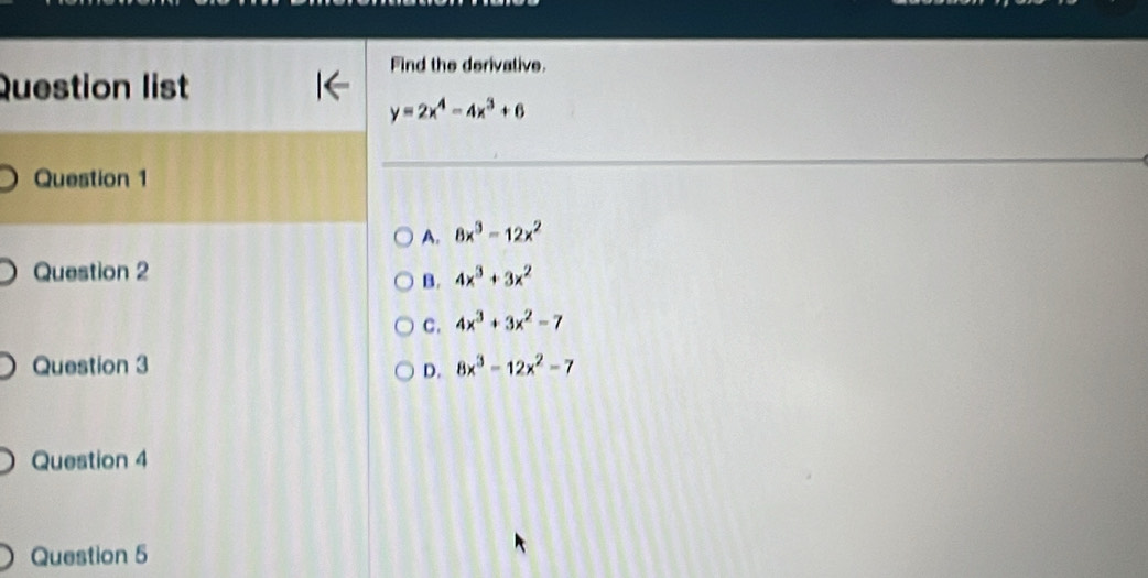 Find the derivative.
Question list
y=2x^4-4x^3+6
Question 1
A. 8x^3-12x^2
Question 2 4x^3+3x^2
B.
C. 4x^3+3x^2-7
Question 3 8x^3-12x^2-7
D.
Question 4
Question 5