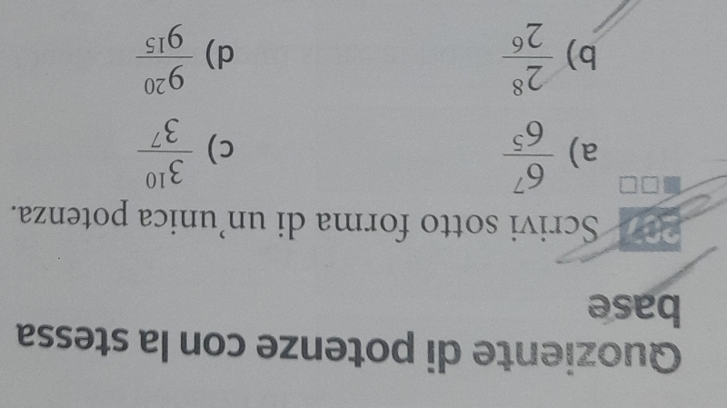 Quoziente di potenze con la stessa 
base 
Scrivi sotto forma di un’unica potenza. 
a)  6^7/6^5   3^(10)/3^7 
c) 
b)  2^8/2^6   9^(20)/9^(15) 
d)