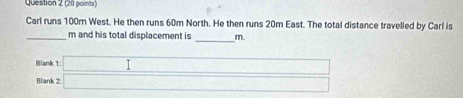 Carl runs 100m West. He then runs 60m North. He then runs 20m East. The total distance travelled by Carl is 
_m and his total displacement is _m. 
Blank beginarrayr 1:□ 2□  
Blank