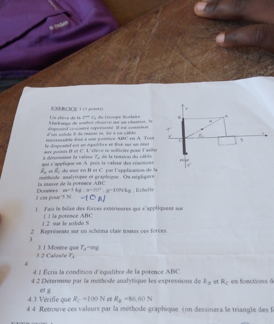 Un élève de la 2^(nde)C_1 du Groupe Scolaire
Markange de soubré observe sur un chantier, le
dispositif ci-contre représenté. Il est constitué
d'un solide S de masse m. lié à un câble
inextensible fixé à une potence ABC en A. Tout
le dispositif est en équilibre et fixé sur un mur
aux points B et C. L'élève te sollicite pour l'aider
à déterminer la valeur T_A de la tension du câble
qui s'applique en A puis la valeur des réactions
overline R_B et vector R_C du mur en B et C par l'application de la
méthode analytique et graphique . On négligera
la masse de la potence ABC
Données m=5kg;a=30°,g=10N/kg , Échelle
1 cm pour 5 N
1. Fais le bilan des forces extérieures qui s'appliquent sur
1 1 la potence ABC
1 2 sur le solide S
2 Représente sur un schéma clair toutes ces forces
3
3. 1 Montre que T_A=mg
3 2 Calcule T_A
4.
4.1 Écris la condition d'équilibre de la potence ABC
4.2 Détermine par la méthode analytique les expressions de R_B et R_c en fonctions d
et g
4.3 Vérifie que R_C=100N et R_B=86,60N
4. 4 Retrouve ces valeurs par la méthode graphique (on dessinera le triangle des fe