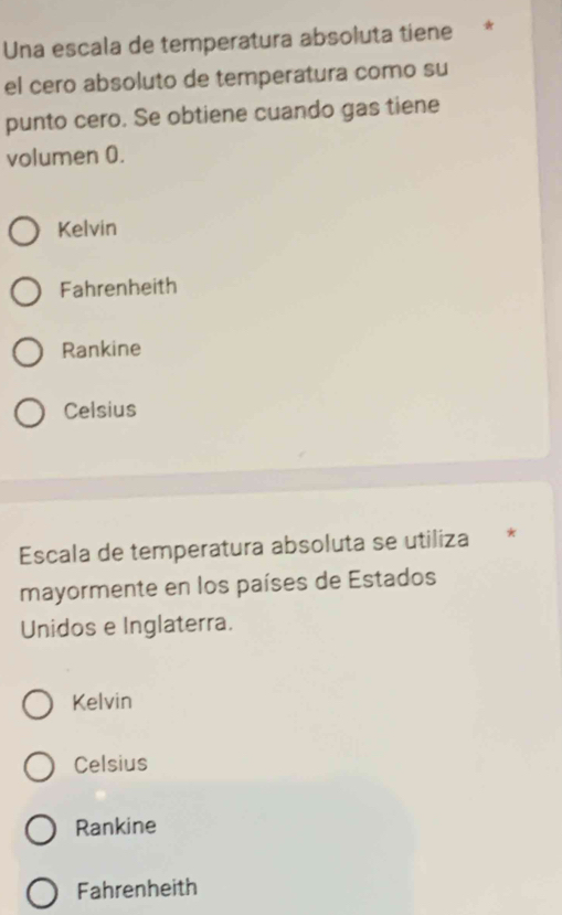 Una escala de temperatura absoluta tiene *
el cero absoluto de temperatura como su
punto cero. Se obtiene cuando gas tiene
volumen 0.
Kelvin
Fahrenheith
Rankine
Celsius
Escala de temperatura absoluta se utiliza *
mayormente en los países de Estados
Unidos e Inglaterra.
Kelvin
Celsius
Rankine
Fahrenheith