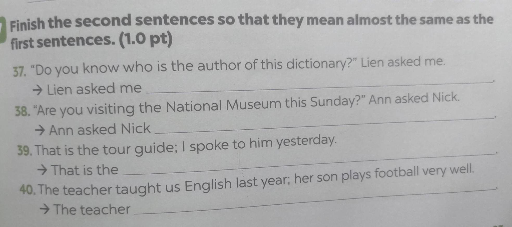 Finish the second sentences so that they mean almost the same as the 
first sentences. (1.0 pt) 
37. “Do you know who is the author of this dictionary?” Lien asked me. 
_. 
→Lien asked me 
38. “Are you visiting the National Museum this Sunday?” Ann asked Nick. 
_. 
→ Ann asked Nick 
_ 
39. That is the tour guide; I spoke to him yesterday. 
→That is the 
40. The teacher taught us English last year; her son plays football very well. 
The teacher 
_