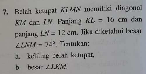 Belah ketupat KLMN memiliki diagonal
KM dan LN. Panjang KL=16cm dan 
panjang LN=12cm. Jika diketahui besar
∠ LNM=74°. Tentukan: 
a. keliling belah ketupat, 
b. besar ∠ LKM.