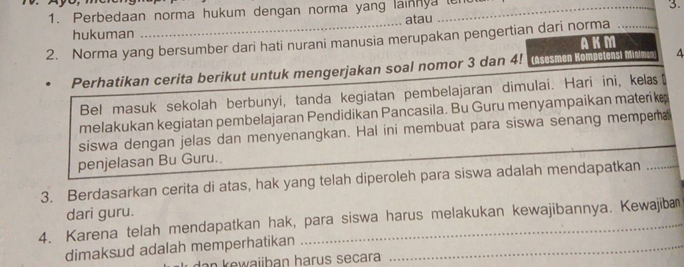 Perbedaan norma hukum dengan norma yang lainnya ten 
3. 
atau 
hukuman 
2. Norma yang bersumber dari hati nurani manusia merupakan pengertian dari norma_ 
AKM 
Perhatikan cerita berikut untuk mengerjakan soal nomor 3 dan 4! (Asesmen Kompetensi Minimum 4
Bel masuk sekolah berbunyi, tanda kegiatan pembelajaran dimulai. Hari ini, kelas₹ 
melakukan kegiatan pembelajaran Pendidikan Pancasila. Bu Guru menyampaikan materike 
siswa dengan jelas dan menyenangkan. Hal ini membuat para siswa senang memperha 
penjelasan Bu Guru. 
3. Berdasarkan cerita di atas, hak yang telah diperoleh para siswa adalah mendapatkan_ 
dari guru. 
4. Karena telah mendapatkan hak, para siswa harus melakukan kewajibannya. Kewajiba 
dimaksud adalah memperhatikan_ 
aiib an harus secara