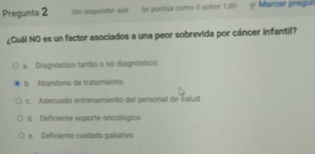 Pregunta 2 Sin responder sún Se purtúa como 0 sobre 1,00 Marcar pregun
¿Cuál NO es un factor asociados a una peor sobrevida por cáncer infantil?
a. Diagnóstico tardio o no diagnóstico
Abandono de tratamiento
c. Adecuado entrenamiento del personal de salud
d. Deficiente soporte ancológico
e. Deficiente cuidado paliativo