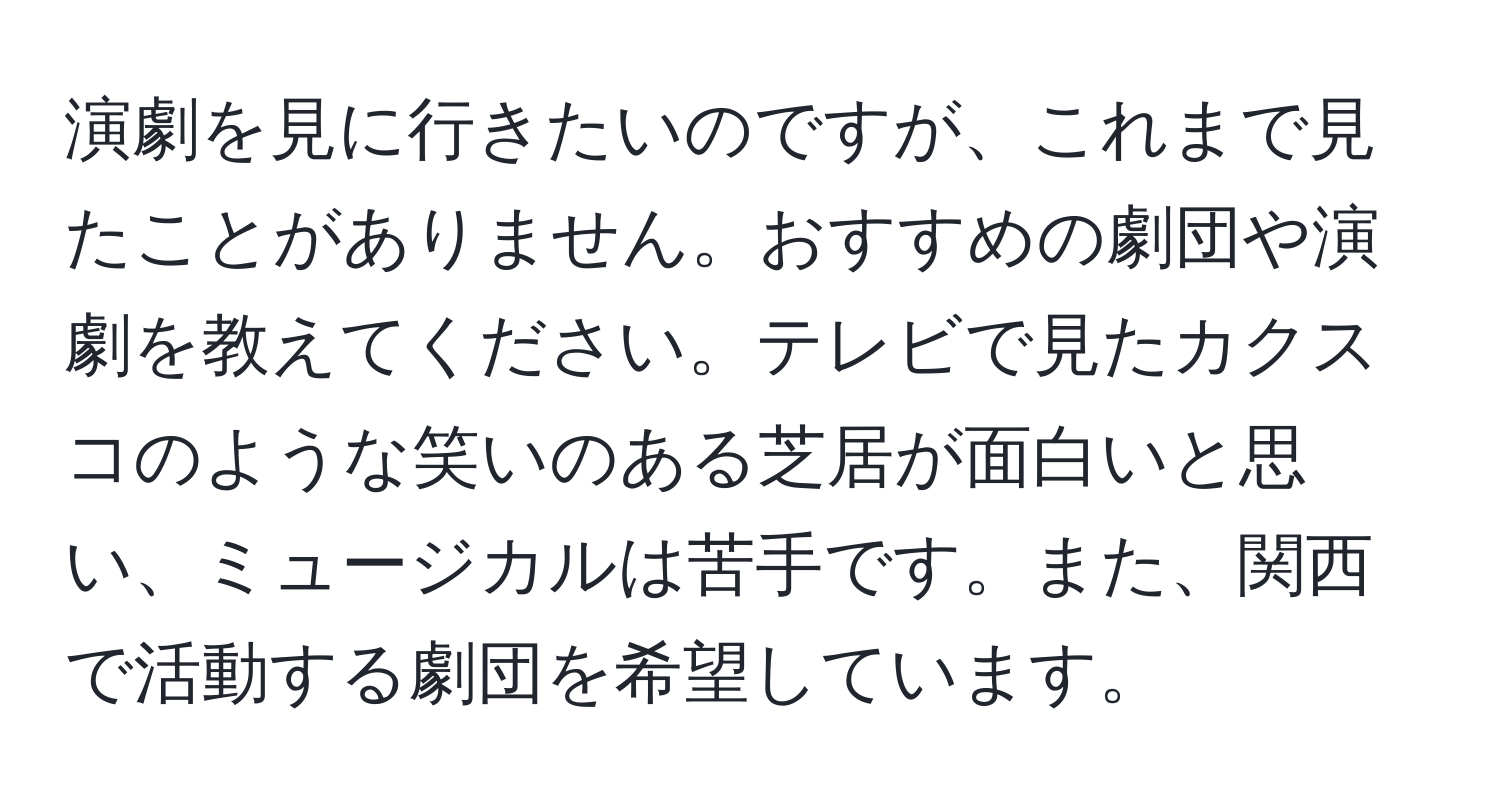 演劇を見に行きたいのですが、これまで見たことがありません。おすすめの劇団や演劇を教えてください。テレビで見たカクスコのような笑いのある芝居が面白いと思い、ミュージカルは苦手です。また、関西で活動する劇団を希望しています。