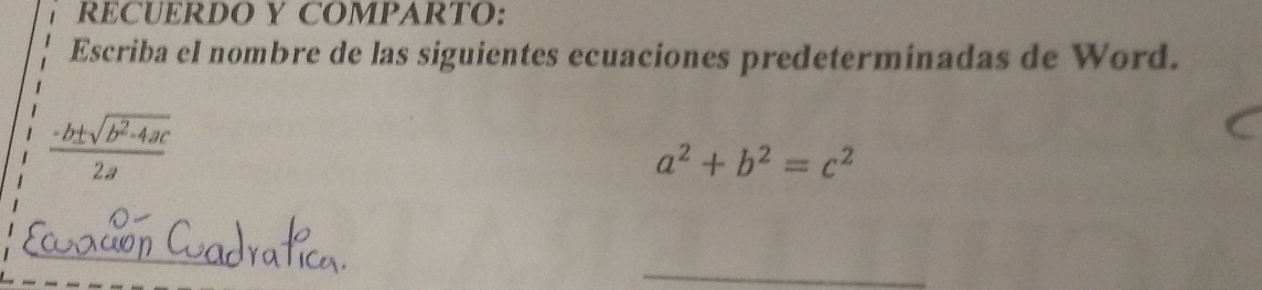 RECUERDO Y COMPARTO:
Escriba el nombre de las siguientes ecuaciones predeterminadas de Word.
 (-b± sqrt(b^2-4ac))/2a 
a^2+b^2=c^2
_