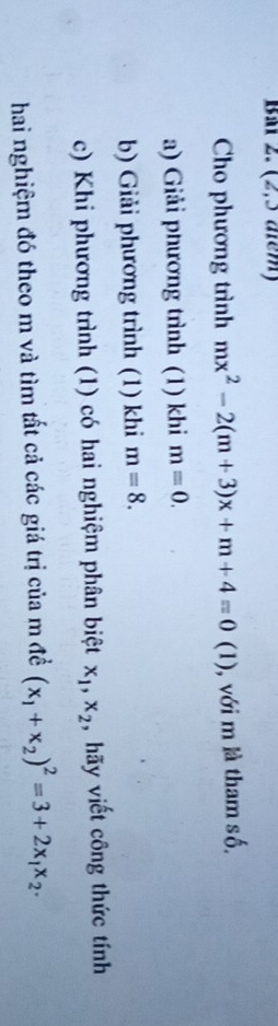 BMr 2. (2,3 arm) 
Cho phương trình mx^2-2(m+3)x+m+4=0(1 (1), với m là tham số. 
a) Giải phương trình (1) khi m=0. 
b) Giải phương trình (1) khi m=8. 
c) Khi phương trình (1) có hai nghiệm phân biệt x_1, x_2 , hãy viết công thức tính 
hai nghiệm đó theo m và tìm tất cả các giá trị của m đề (x_1+x_2)^2=3+2x_1x_2.