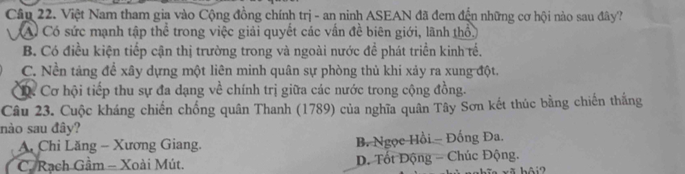 Việt Nam tham gia vào Cộng đồng chính trị - an ninh ASEAN đã đem đến những cơ hội nào sau đây?
A Có sức mạnh tập thể trong việc giải quyết các vấn đề biên giới, lãnh thổ.
B. Có điều kiện tiếp cận thị trường trong và ngoài nước đề phát triển kinh tế.
C. Nền tảng để xây dựng một liên minh quân sự phòng thủ khi xảy ra xung đột.
D. Cơ hội tiếp thu sự đa dạng về chính trị giữa các nước trong cộng đồng.
Câu 23. Cuộc kháng chiến chống quân Thanh (1789) của nghĩa quân Tây Sơn kết thúc bằng chiến thắng
nào sau đây?
A. Chỉ Lăng - Xương Giang. B. Ngọc Hồi - Đồng Đa.
C. Rạch Gầm - Xoài Mút. D. Tốt Động - Chúc Động.
hôi2