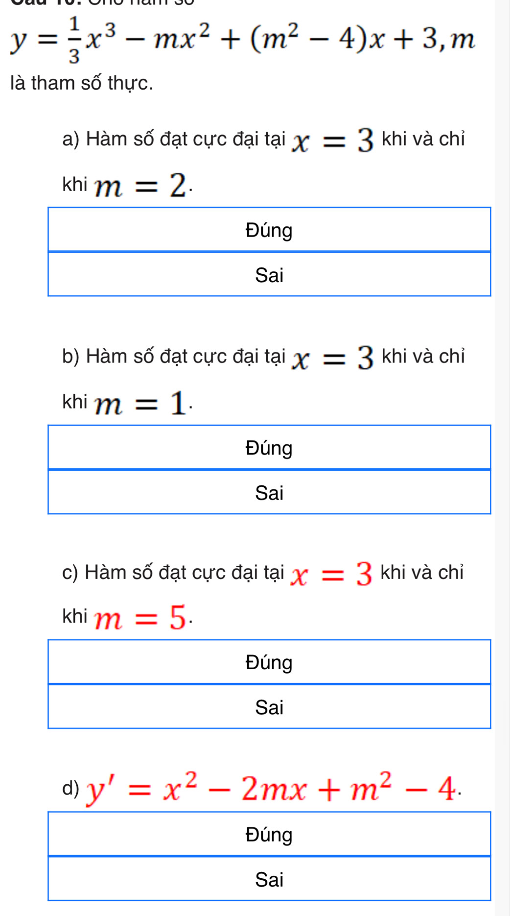 y= 1/3 x^3-mx^2+(m^2-4)x+3,.gamma n
là tham số thực.
a) Hàm số đạt cực đại tại x=3 khi và chỉ
khi m=2.
b) Hàm số đạt cực đại tại x=3 3 khi và chỉ
khi m=1.
c) Hàm số đạt cực đại tại x=3 khi và chỉ
khi m=5.
d) y'=x^2-2mx+m^2-4.