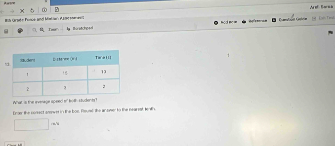 Aware 
Areli Soroa 
8th Grade Force and Motion Assessment Exit Test 
Zoom Scratchpad Add note Reference 
Question Guide 
What is the average speed of both students? 
Enter the correct answer in the box. Round the answer to the nearest tenth.