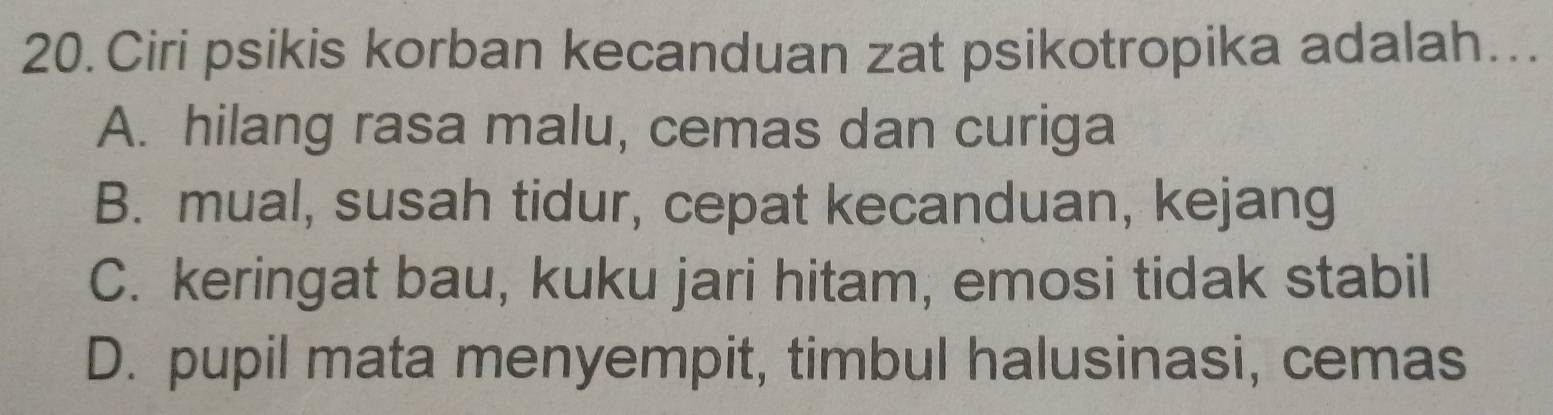 Ciri psikis korban kecanduan zat psikotropika adalah…..
A. hilang rasa malu, cemas dan curiga
B. mual, susah tidur, cepat kecanduan, kejang
C. keringat bau, kuku jari hitam, emosi tidak stabil
D. pupil mata menyempit, timbul halusinasi, cemas