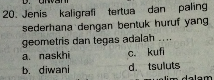 urwam
20. Jenis kaligrafi tertua dan paling
sederhana dengan bentuk huruf yang 
geometris dan tegas adalah ....
a.naskhi c. kufi
b. diwani d. tsuluts