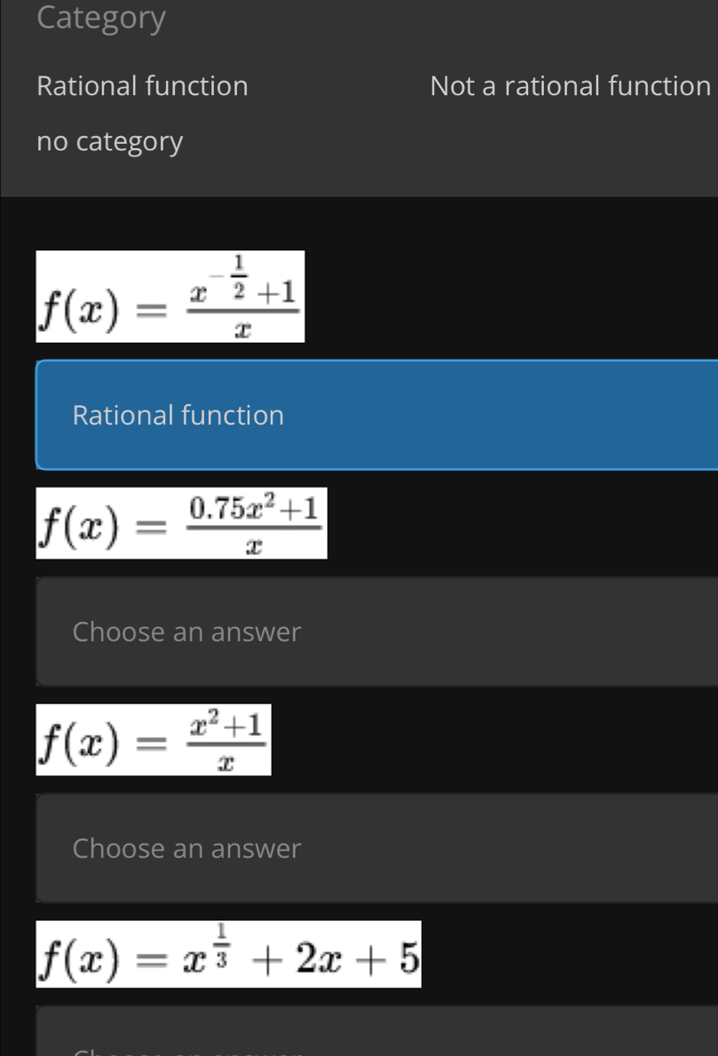 Category
Rational function Not a rational function
no category
f(x)=frac x^(-frac 1)2+1x
Rational function
f(x)= (0.75x^2+1)/x 
Choose an answer
f(x)= (x^2+1)/x 
Choose an answer
f(x)=x^(frac 1)3+2x+5