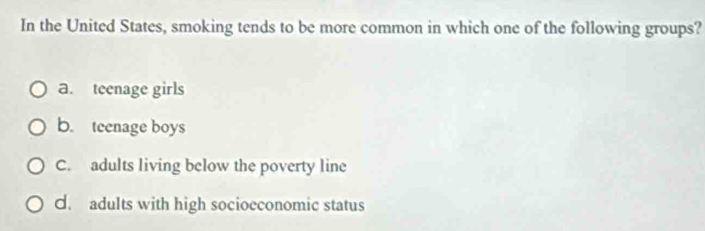 In the United States, smoking tends to be more common in which one of the following groups?
a. teenage girls
b. teenage boys
C. adults living below the poverty line
d. adults with high socioeconomic status