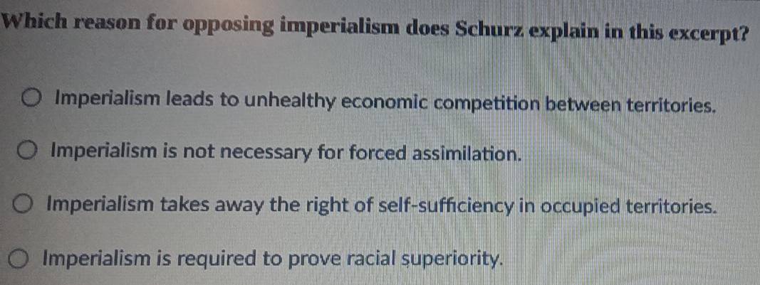 Which reason for opposing imperialism does Schurz explain in this excerpt?
Imperialism leads to unhealthy economic competition between territories.
Imperialism is not necessary for forced assimilation.
Imperialism takes away the right of self-sufficiency in occupied territories.
Imperialism is required to prove racial superiority.