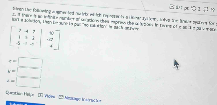 つ 2 % 19 
Given the following augmented matrix which represents a linear system, solve the linear system for : 
z. If there is an infinite number of solutions then express the solutions in terms of z as the paramete 
isn't a solution, then be sure to put "no solution" in each answer.
beginbmatrix 7&-4&7&|&10 1&5&2&|&-37 -5&-1&-1&|&-4endbmatrix
x=□
y=□
z=□
Question Help: * Video Message instructor 
a