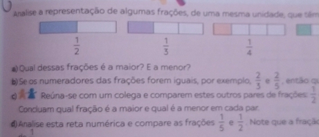 Analise a representação de algumas frações, de uma mesma unidade, que têm
 1/2 
 1/3 
 1/4 
#) Qual dessas frações é a maior? E a menor?
b) Se os numeradores das frações forem iguais, por exemplo,  2/3  e  2/5  , então qi
o Reúna-se com um colega e comparem estes outros pares de frações:  1/2 
Concluam qual fração é a maior e qual é a menor em cada par.
#)Analise esta reta numérica e compare as frações  1/5  e  1/2 . Note que a fração
1