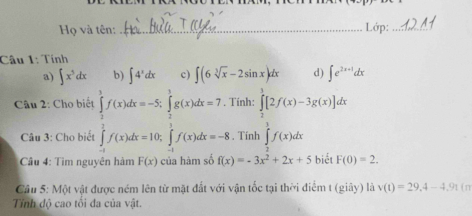 Họ và tên: _Lớp:_ 
Câu 1: Tính 
a) ∈t x^5dx b) ∈t 4^xdx c) ∈t (6sqrt[3](x)-2sin x)dx d) ∈t e^(2x+1)dx
Câu 2: Cho biết Tính: ∈tlimits _2^(3[2f(x)-3g(x)]dx
Câu 3: Cho biết ∈tlimits _(-1)^1f(x)dx=-5, ∈tlimits _(-1)^1g(x)dx=7.3. Tính ∈tlimits _2^3f(x)dx
* Câu 4: Tìm nguyên hàm F(x) của hàm số f(x)=-3x^2)+2x+5 biết F(0)=2. 
Câu 5: Một vật được ném lên từ mặt đất với vận tốc tại thời điểm t (giây) là v(t)=29, 4-4, 9t (n 
Tính độ cao tối đa của vật.