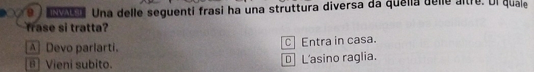 ) as. Una delle seguenti frasi ha una struttura diversa da quella delle altre. Ul quale
frase si tratta?
A Devo parlarti. c Entra in casa.
B] Vieni subito. D L'asino raglia.