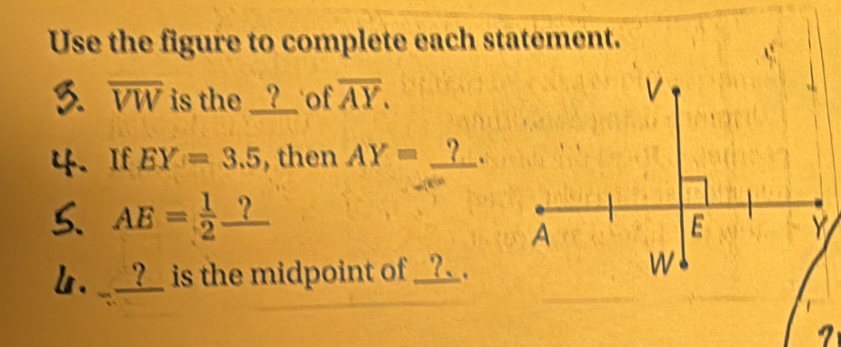 Use the figure to complete each statement. 
3 overline VW is the __?__ of overline AY.
V
4. If EY=3.5 , then AY=_ ?. 
5. AE= 1/2 _ ?
A
E
Y
b. __?_ is the midpoint of _?_ . W
7